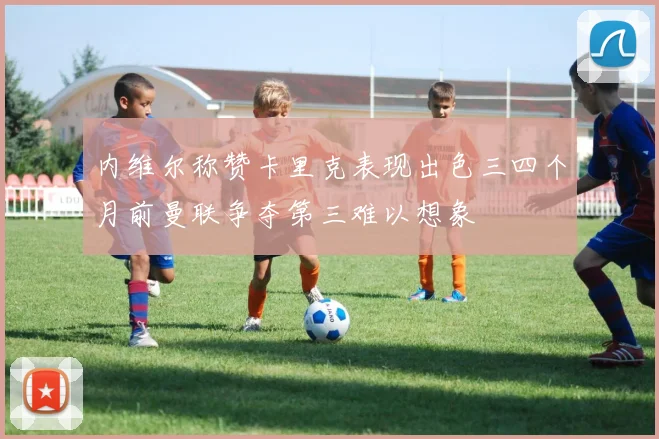 内维尔称赞卡里克表现出色三四个月前曼联争夺第三难以想象