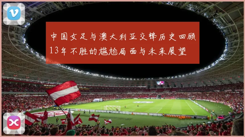 中国女足与澳大利亚交锋历史回顾13年不胜的尴尬局面与未来展望