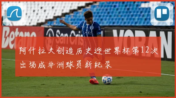 阿什拉夫创造历史迎世界杯第12次出场成非洲球员新纪录