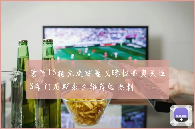 意甲16轮无进球隆戈曝拉齐奥关注S希门尼斯米兰推荐给热刺