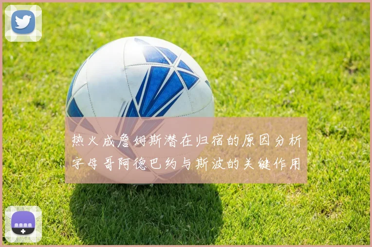 热火成詹姆斯潜在归宿的原因分析字母哥阿德巴约与斯波的关键作用