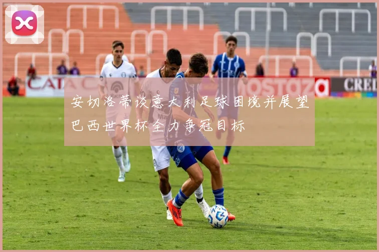 安切洛蒂谈意大利足球困境并展望巴西世界杯全力争冠目标