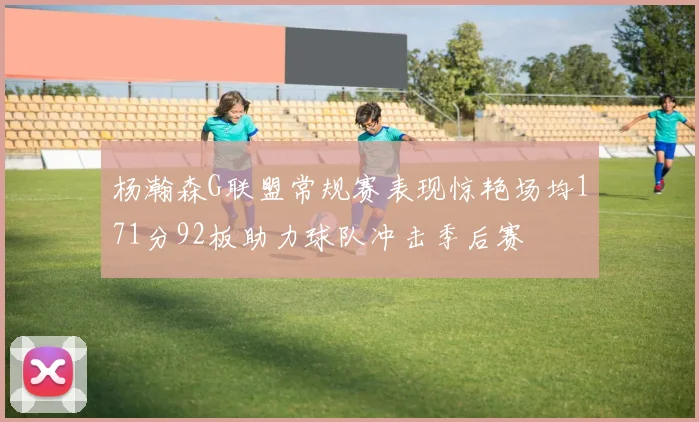 杨瀚森G联盟常规赛表现惊艳场均171分92板助力球队冲击季后赛