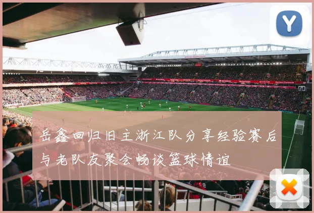 岳鑫回归旧主浙江队分享经验赛后与老队友聚会畅谈篮球情谊