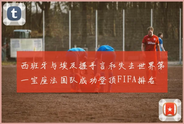 西班牙与埃及握手言和失去世界第一宝座法国队成功登顶FIFA排名