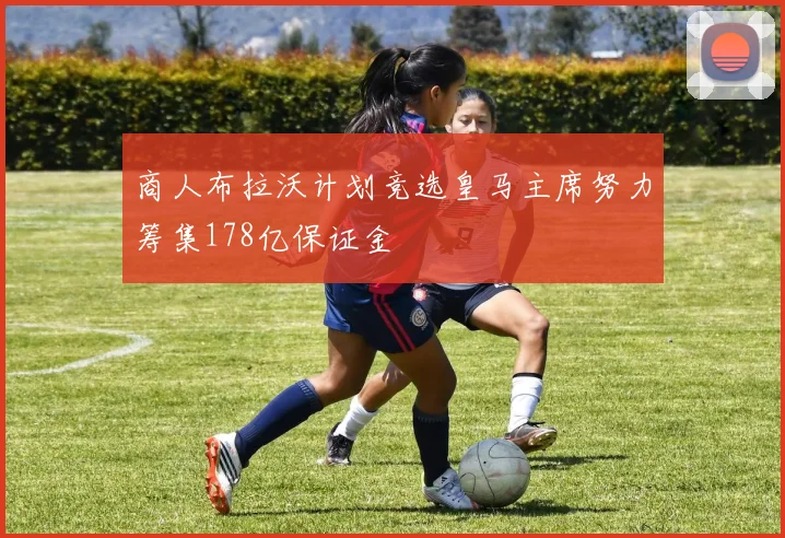 商人布拉沃计划竞选皇马主席努力筹集178亿保证金