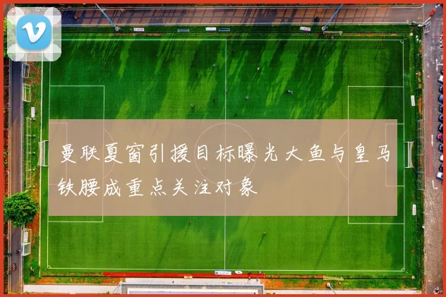 曼联夏窗引援目标曝光大鱼与皇马铁腰成重点关注对象