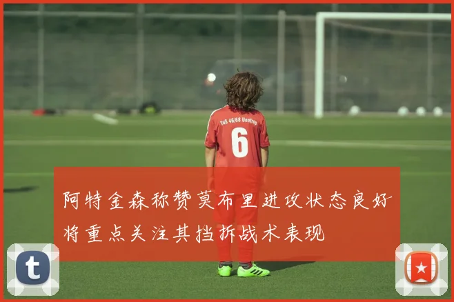 阿特金森称赞莫布里进攻状态良好将重点关注其挡拆战术表现
