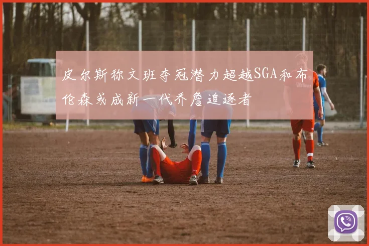 皮尔斯称文班夺冠潜力超越SGA和布伦森或成新一代乔詹追逐者