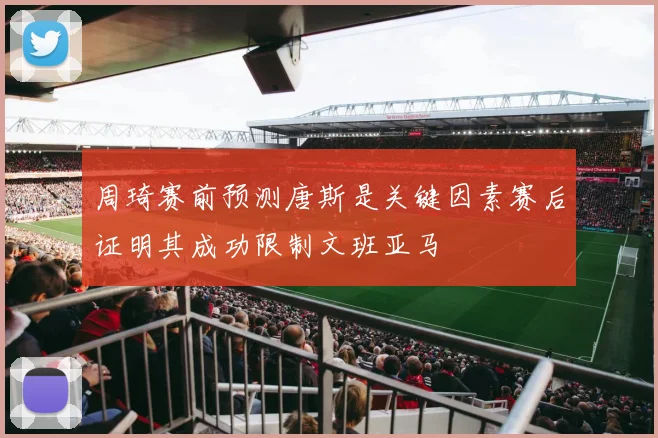 周琦赛前预测唐斯是关键因素赛后证明其成功限制文班亚马