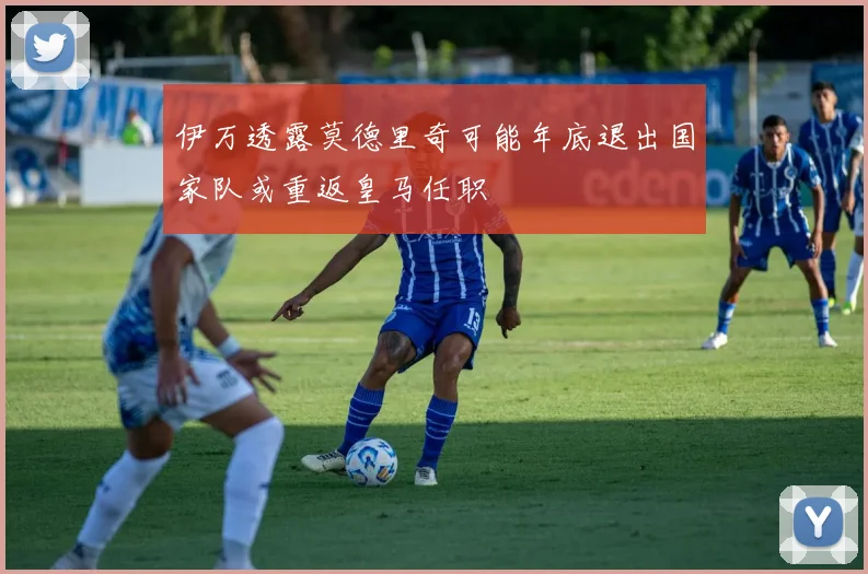 伊万透露莫德里奇可能年底退出国家队或重返皇马任职