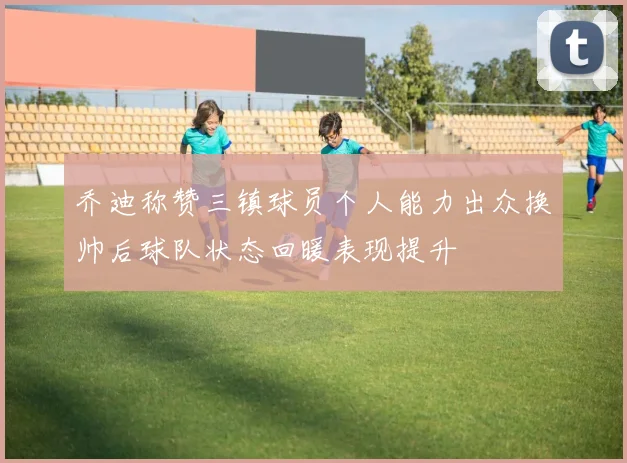 乔迪称赞三镇球员个人能力出众换帅后球队状态回暖表现提升