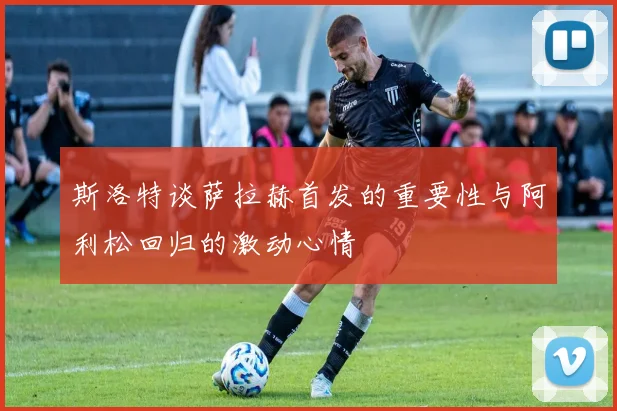 斯洛特谈萨拉赫首发的重要性与阿利松回归的激动心情