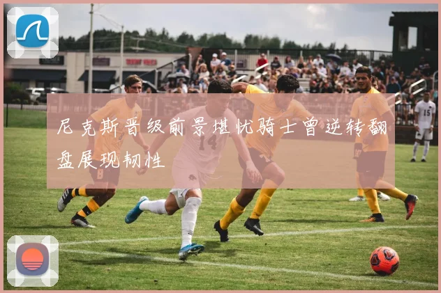 尼克斯晋级前景堪忧骑士曾逆转翻盘展现韧性