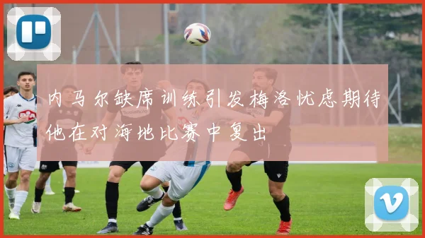 内马尔缺席训练引发梅洛忧虑期待他在对海地比赛中复出