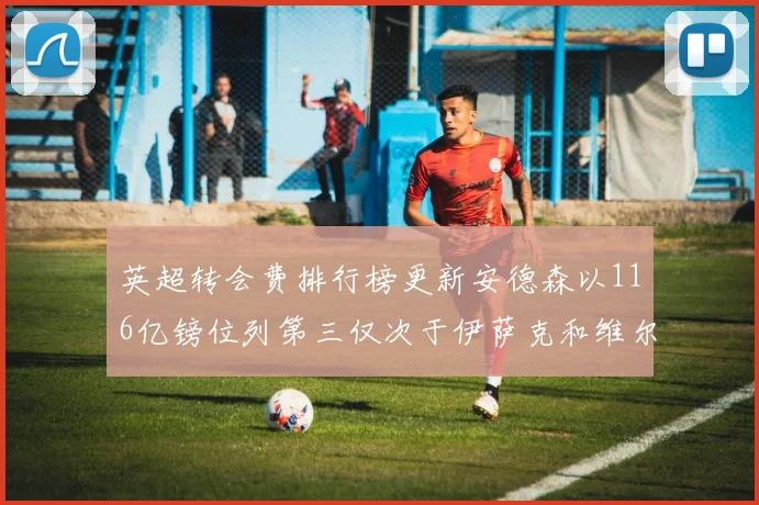 英超转会费排行榜更新安德森以116亿镑位列第三仅次于伊萨克和维尔茨