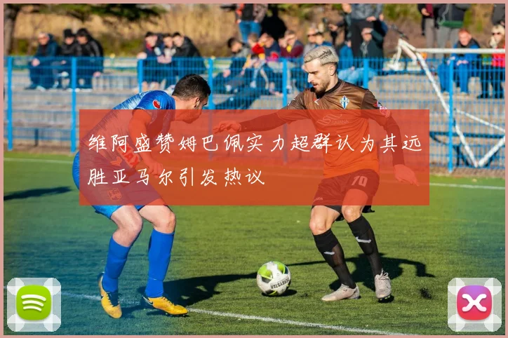 维阿盛赞姆巴佩实力超群认为其远胜亚马尔引发热议