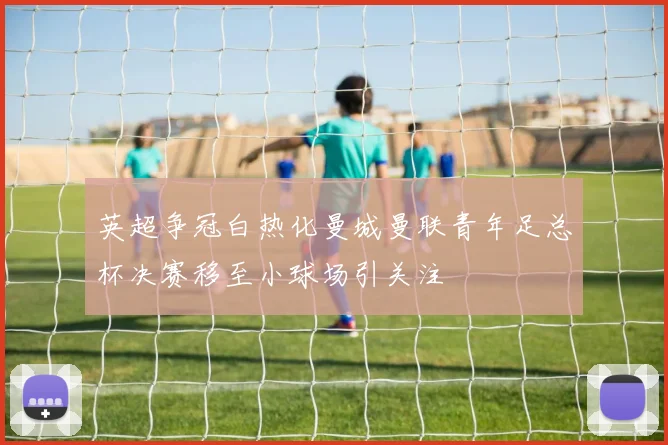 英超争冠白热化曼城曼联青年足总杯决赛移至小球场引关注