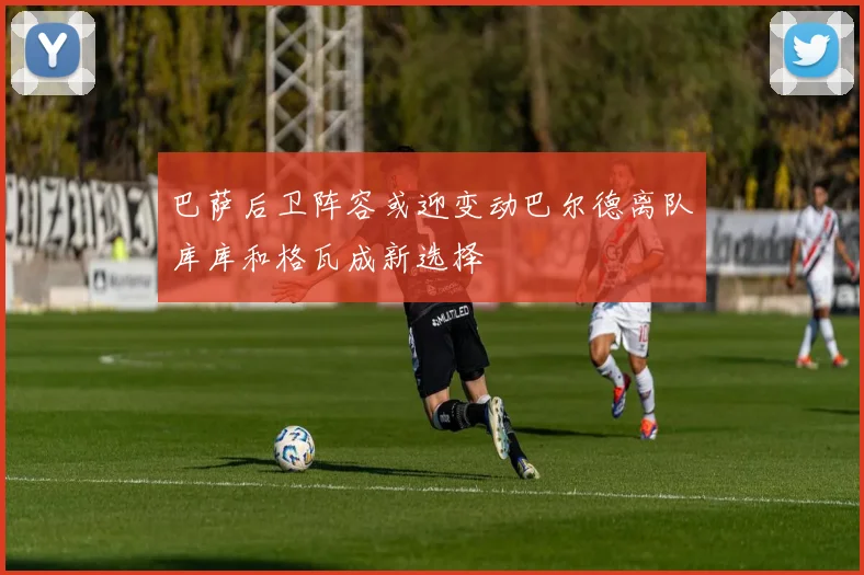 巴萨后卫阵容或迎变动巴尔德离队库库和格瓦成新选择