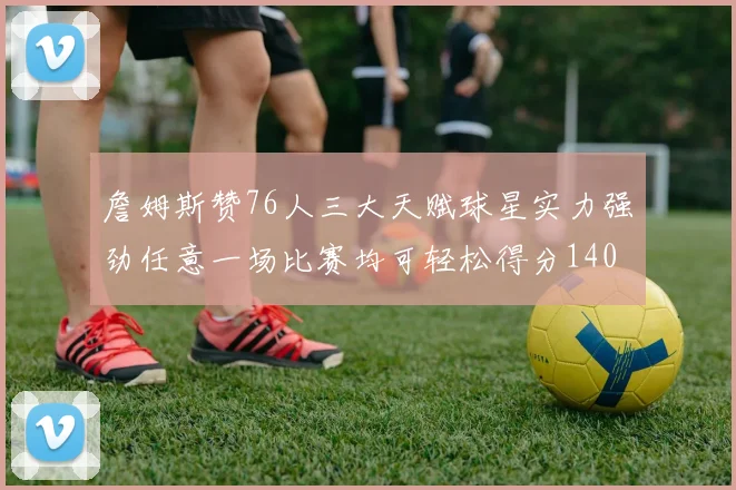 詹姆斯赞76人三大天赋球星实力强劲任意一场比赛均可轻松得分140