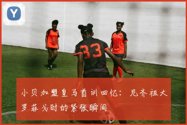 小贝加盟皇马首训回忆：见齐祖大罗菲戈时的紧张瞬间