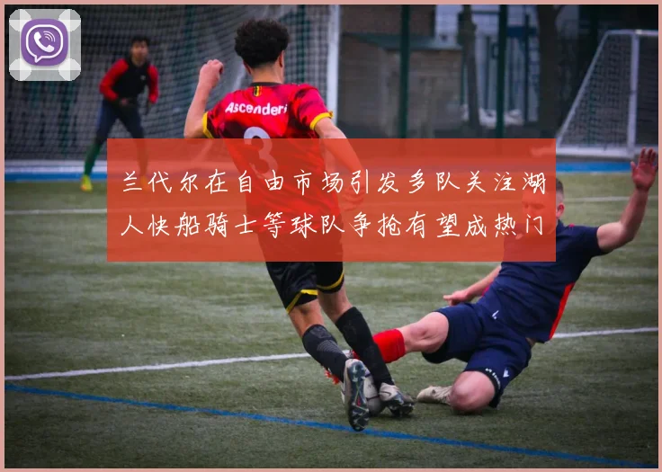 兰代尔在自由市场引发多队关注湖人快船骑士等球队争抢有望成热门球员