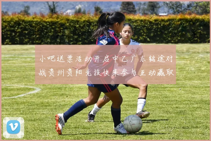 小吧送票活动开启中乙广东铭途对战贵州贵阳竞技快来参与互动赢取球票